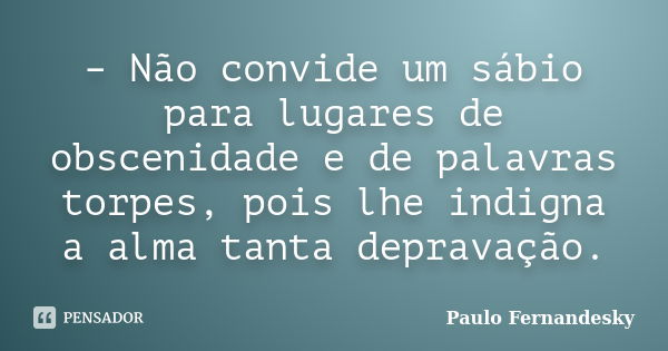 – Não convide um sábio para lugares de obscenidade e de palavras torpes, pois lhe indigna a alma tanta depravação.... Frase de Paulo Fernandesky.