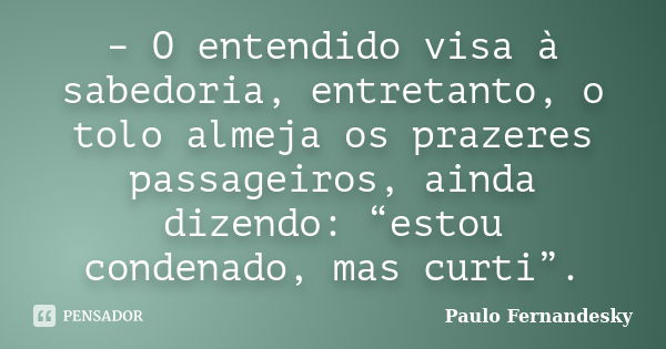 – O entendido visa à sabedoria, entretanto, o tolo almeja os prazeres passageiros, ainda dizendo: “estou condenado, mas curti”.... Frase de Paulo Fernandesky.