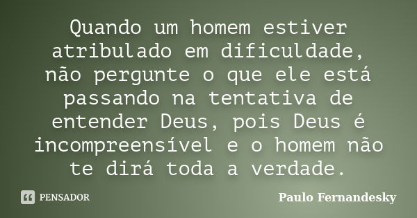 Quando um homem estiver atribulado em dificuldade, não pergunte o que ele está passando na tentativa de entender Deus, pois Deus é incompreensível e o homem não... Frase de Paulo Fernândesky.