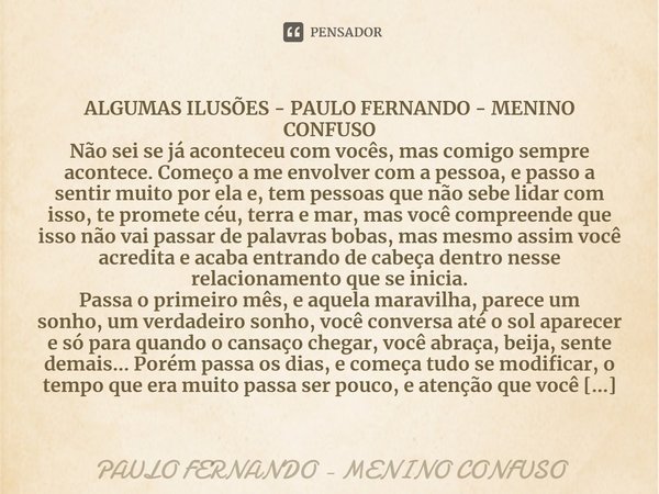 ⁠ALGUMAS ILUSÕES - PAULO FERNANDO - MENINO CONFUSO
Não sei se já aconteceu com vocês, mas comigo sempre acontece. Começo a me envolver com a pessoa, e passo a s... Frase de PAULO FERNANDO - MENINO CONFUSO.
