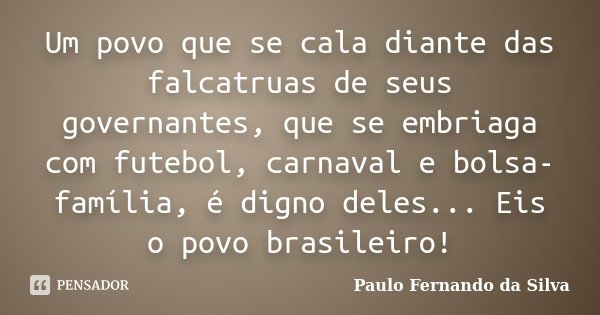 Um povo que se cala diante das falcatruas de seus governantes, que se embriaga com futebol, carnaval e bolsa-família, é digno deles... Eis o povo brasileiro!... Frase de Paulo Fernando da Silva.