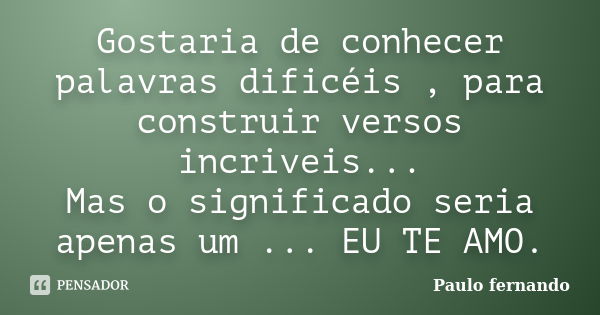 Gostaria de conhecer palavras dificéis , para construir versos incriveis... Mas o significado seria apenas um ... EU TE AMO.... Frase de Paulo fernando.