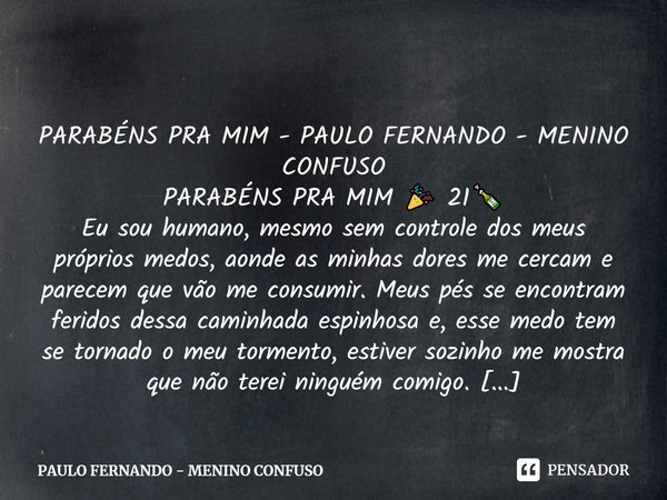 PARABÉNS PRA MIM - PAULO FERNANDO - MENINO CONFUSO PARABÉNS PRA MIM 🎉 21🍾 Eu sou humano, mesmo sem controle dos meus próprios medos, aonde as minhas dores me ce... Frase de PAULO FERNANDO - MENINO CONFUSO.