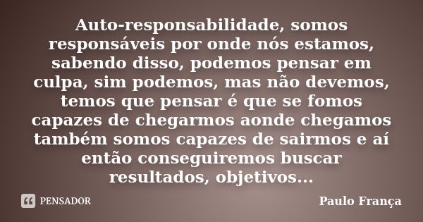 Auto-responsabilidade, somos responsáveis por onde nós estamos, sabendo disso, podemos pensar em culpa, sim podemos, mas não devemos, temos que pensar é que se ... Frase de Paulo França.