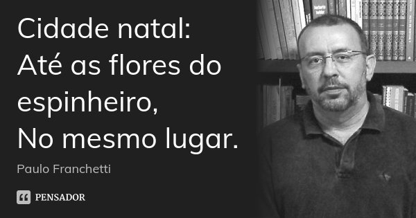Cidade natal:
Até as flores do espinheiro,
No mesmo lugar.... Frase de Paulo Franchetti.