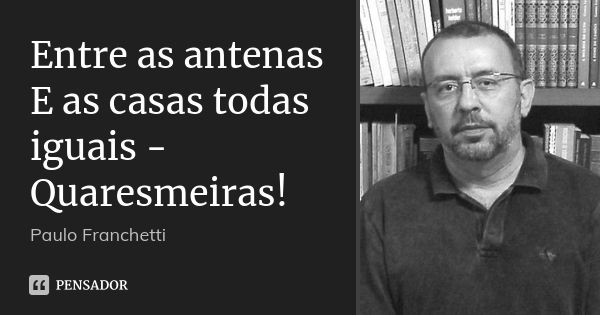 Entre as antenas
E as casas todas iguais -
Quaresmeiras!... Frase de Paulo Franchetti.