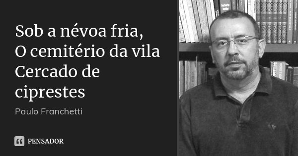 Sob a névoa fria,
O cemitério da vila
Cercado de ciprestes... Frase de Paulo Franchetti.