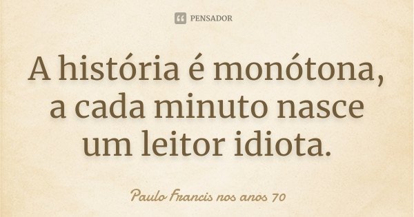 A história é monótona, a cada minuto nasce um leitor idiota.... Frase de Paulo Francis nos anos 70.
