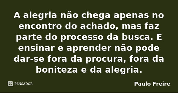 A alegria não chega apenas no encontro do achado, mas faz parte do processo da busca. E ensinar e aprender não pode dar-se fora da procura, fora da boniteza e d... Frase de Paulo Freire.