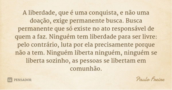 A liberdade, que é uma conquista, e não uma doação, exige permanente busca. Busca permanente que só existe no ato responsável de quem a faz. Ninguém tem liberda... Frase de Paulo Freire.