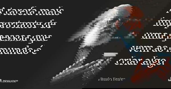 A tarefa mais importante de uma pessoa que vem ao mundo é criar algo.... Frase de Paulo Freire.