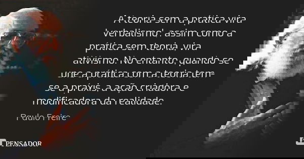 A teoria sem a prática vira 'verbalismo', assim como a prática sem teoria, vira ativismo. No entanto, quando se une a prática com a teoria tem-se a práxis, a aç... Frase de Paulo Freire.