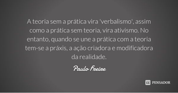 A teoria sem a prática vira 'verbalismo', assim como a prática sem teoria, vira ativismo. No entanto, quando se une a prática com a teoria tem-se a práxis, a aç... Frase de Paulo Freire.