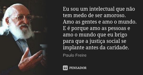 Eu sou um intelectual que não tem medo de ser amoroso. Amo as gentes e amo o mundo. E é porque amo as pessoas e amo o mundo que eu brigo para que a justiça soci... Frase de Paulo Freire.