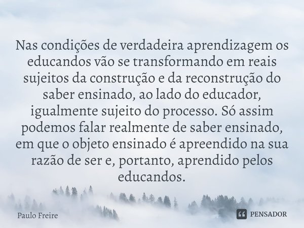 ⁠Nas condições de verdadeira aprendizagem os educandos vão se transformando em reais sujeitos da construção e da reconstrução do saber ensinado, ao lado do educ... Frase de Paulo Freire.
