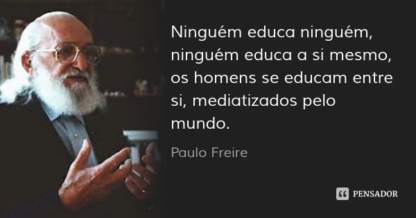 Ninguém educa ninguém, ninguém educa a si mesmo, os homens se educam entre si, mediatizados pelo mundo.... Frase de Paulo Freire.