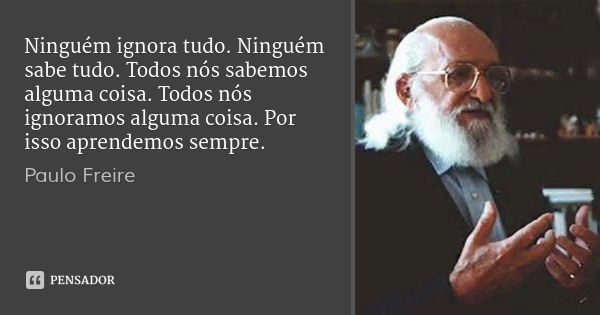 Ninguém ignora tudo. Ninguém sabe tudo. Todos nós sabemos alguma coisa. Todos nós ignoramos alguma coisa. Por isso aprendemos sempre.... Frase de Paulo Freire.