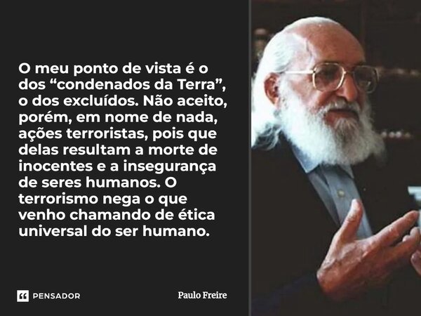 O meu ponto de vista é o dos “condenados da Terra”, o dos excluídos. Não aceito, porém, em nome de nada, ações terroristas, pois que delas resultam a morte de i... Frase de Paulo Freire.