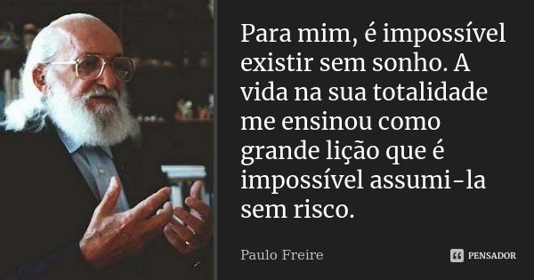 Para mim, é impossível existir sem sonho. A vida na sua totalidade me ensinou como grande lição que é impossível assumi-la sem risco.... Frase de Paulo Freire.