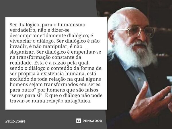 Ser dialógico, para o humanismo verdadeiro, não é dizer-se descomprometidamente dialógico; é vivenciar o diálogo. Ser dialógico é não invadir, é não manipular, ... Frase de Paulo Freire.