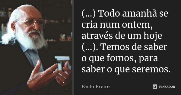 (...) Todo amanhã se cria num ontem, através de um hoje (...). Temos de saber o que fomos, para saber o que seremos.... Frase de Paulo Freire.