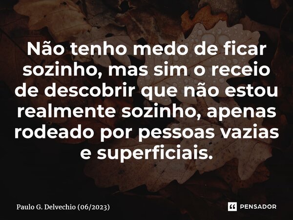 ⁠Não tenho medo de ficar sozinho, mas sim o receio de descobrir que não estou realmente sozinho, apenas rodeado por pessoas vazias e superficiais.... Frase de Paulo G. Delvechio (062023).