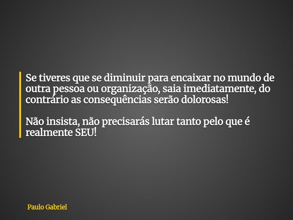 Se tiveres que se diminuir para encaixar no mundo de outra pessoa ou organização, saia imediatamente, do contrário as consequências serão dolorosas! Não insista... Frase de Paulo Gabriel.
