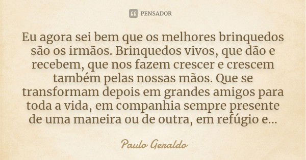 Eu agora sei bem que os melhores brinquedos são os irmãos. Brinquedos vivos, que dão e recebem, que nos fazem crescer e crescem também pelas nossas mãos. Que se... Frase de Paulo Geraldo.