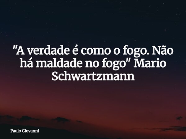 "A verdade é como o fogo. Não há maldade no fogo" Mario Schwartzmann... Frase de Paulo Giovanni.