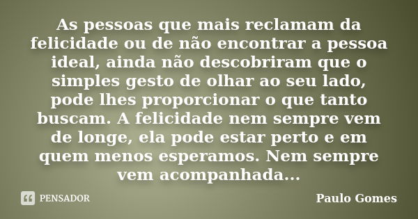 As pessoas que mais reclamam da felicidade ou de não encontrar a pessoa ideal, ainda não descobriram que o simples gesto de olhar ao seu lado, pode lhes proporc... Frase de Paulo Gomes.