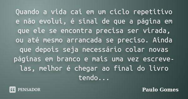 Quando a vida cai em um ciclo repetitivo e não evolui, é sinal de que a página em que ele se encontra precisa ser virada, ou até mesmo arrancada se preciso. Ain... Frase de Paulo Gomes.