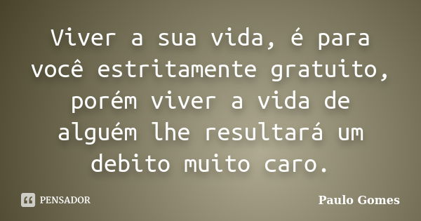 Viver a sua vida, é para você estritamente gratuito, porém viver a vida de alguém lhe resultará um debito muito caro.... Frase de Paulo Gomes.