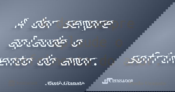 A dor sempre aplaude o sofrimento do amor.... Frase de Paulo Granato.