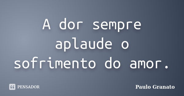 A dor sempre aplaude o sofrimento do amor.... Frase de Paulo Granato.