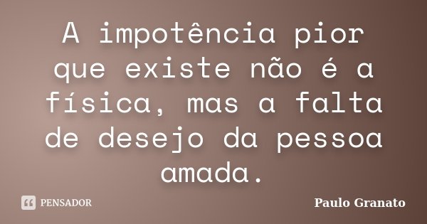 A impotência pior que existe não é a física, mas a falta de desejo da pessoa amada.... Frase de Paulo Granato.