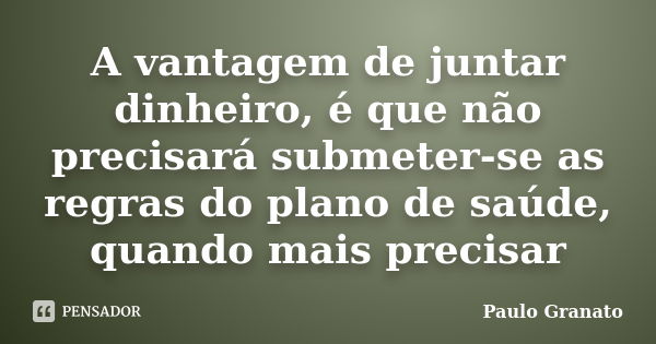 A vantagem de juntar dinheiro, é que não precisará submeter-se as regras do plano de saúde, quando mais precisar... Frase de Paulo Granato.