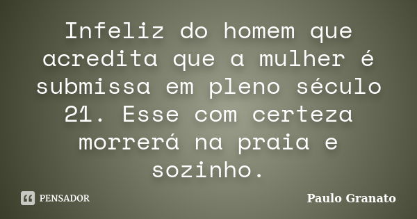 Infeliz do homem que acredita que a mulher é submissa em pleno século 21. Esse com certeza morrerá na praia e sozinho.... Frase de Paulo Granato.