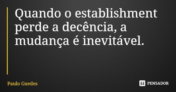 Quando o establishment perde a decência, a mudança é inevitável.... Frase de Paulo Guedes.