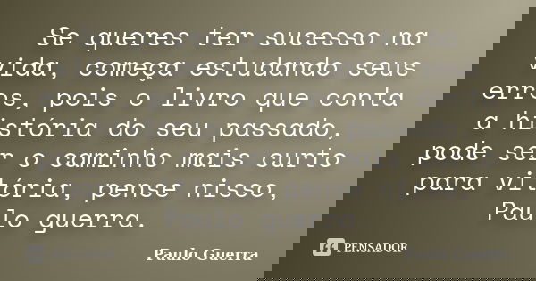 Se queres ter sucesso na vida, começa estudando seus erros, pois o livro que conta a história do seu passado, pode ser o caminho mais curto para vitória, pense ... Frase de Paulo Guerra.