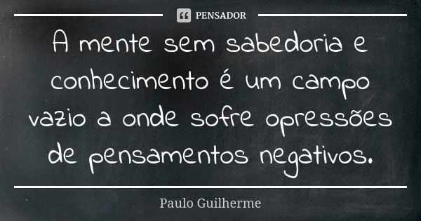 A mente sem sabedoria e conhecimento é um campo vazio a onde sofre opressões de pensamentos negativos.... Frase de Paulo Guilherme.