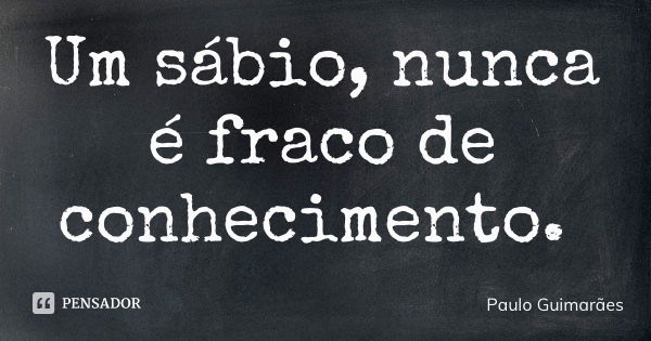Um sábio, nunca é fraco de conhecimento.... Frase de Paulo Guimarães.