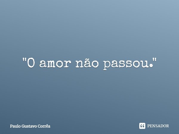 "O amor não passou."... Frase de Paulo Gustavo Corrêa.