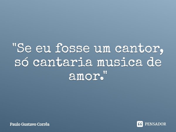 "Se eu fosse um cantor, só cantaria musica de amor."... Frase de Paulo Gustavo Corrêa.