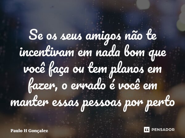 ⁠Se os seus amigos não te incentivam em nada bom que você faça ou tem planos em fazer, o errado é você em manter essas pessoas por perto... Frase de Paulo H Gonçalez.