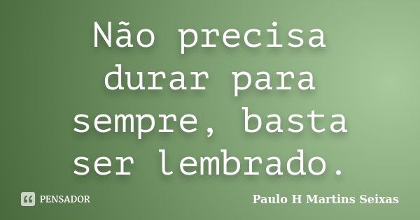 Não precisa durar para sempre, basta ser lembrado.... Frase de Paulo H Martins Seixas.