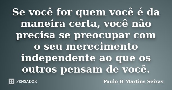 Se você for quem você é da maneira certa, você não precisa se preocupar com o seu merecimento independente ao que os outros pensam de você.... Frase de Paulo H Martins Seixas.