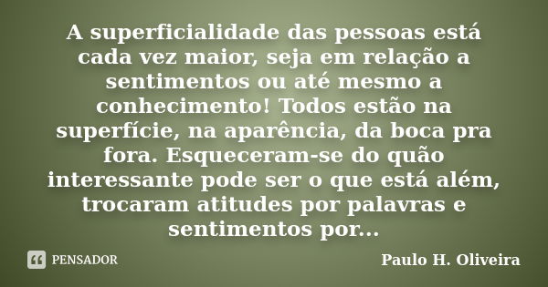 A superficialidade das pessoas está cada vez maior, seja em relação a sentimentos ou até mesmo a conhecimento! Todos estão na superfície, na aparência, da boca ... Frase de Paulo H. Oliveira.