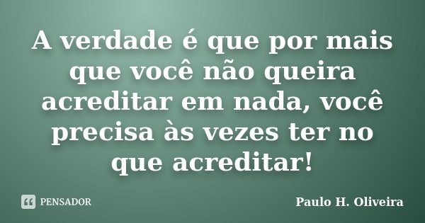 A verdade é que por mais que você não queira acreditar em nada, você precisa às vezes ter no que acreditar!... Frase de Paulo H. Oliveira.