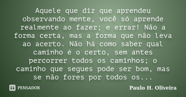 Aquele que diz que aprendeu observando mente, você só aprende realmente ao fazer; e errar! Não a forma certa, mas a forma que não leva ao acerto. Não há como sa... Frase de Paulo H. Oliveira.