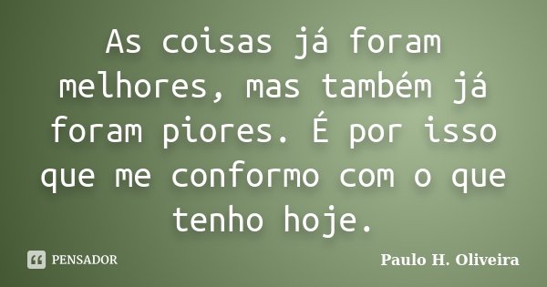 As coisas já foram melhores, mas também já foram piores. É por isso que me conformo com o que tenho hoje.... Frase de Paulo H. Oliveira.